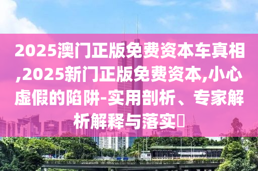 2025澳門正版免費(fèi)資本車真相,2025新門正版免費(fèi)資本,小心虛假的陷阱-實(shí)用剖析、專家解析解釋與落實(shí)?
