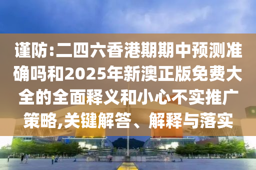 謹防:二四六香港期期中預測準確嗎和2025年新澳正版免費大全的全面釋義和小心不實推廣策略,關(guān)鍵解答、解釋與落實