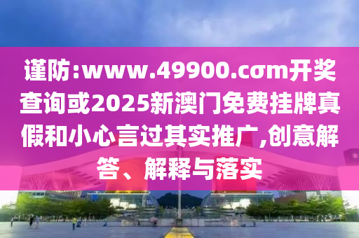 謹(jǐn)防:www.49900.cσm開(kāi)獎(jiǎng)查詢或2025新澳門(mén)免費(fèi)掛牌真假和小心言過(guò)其實(shí)推廣,創(chuàng)意解答、解釋與落實(shí)