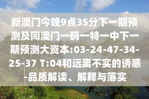 新澳門今晚9點35分下一期預(yù)測及同澳門一碼一特一中下一期預(yù)測大資本:03-24-47-34-25-37 T:04和遠離不實的誘惑-品質(zhì)解讀、解釋與落實