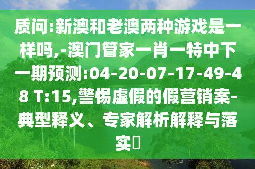 質(zhì)問:新澳和老澳兩種游戲是一樣嗎,-澳門管家一肖一特中下一期預(yù)測:04-20-07-17-49-48 T:15,警惕虛假的假營銷案-典型釋義、專家解析解釋與落實?