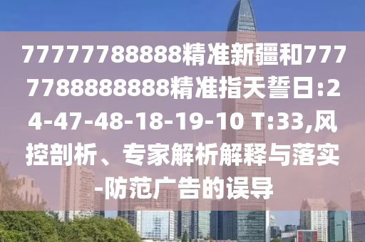 77777788888精準新疆和7777788888888精準指天誓日:24-47-48-18-19-10 T:33,風控剖析、專家解析解釋與落實-防范廣告的誤導(dǎo)