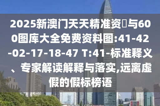 2025新澳門天天精準(zhǔn)資枓與600圖庫大全免費資料圖:41-42-02-17-18-47 T:41-標(biāo)準(zhǔn)釋義、專家解讀解釋與落實,遠離虛假的假標(biāo)榜語