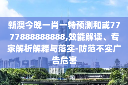 新澳今晚一肖一特預(yù)測和或7777888888888,效能解讀、專家解析解釋與落實-防范不實廣告危害