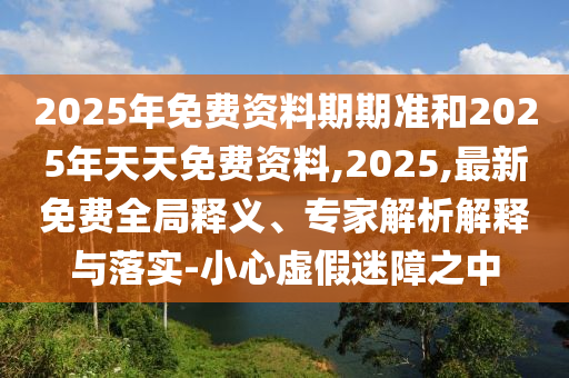 2025年免費資料期期準和2025年天天免費資料,2025,最新免費全局釋義、專家解析解釋與落實-小心虛假迷障之中