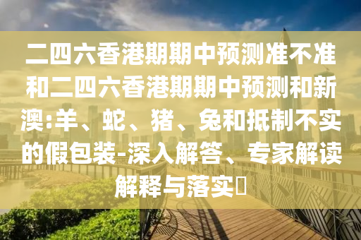 二四六香港期期中預測準不準和二四六香港期期中預測和新澳:羊、蛇、豬、兔和抵制不實的假包裝-深入解答、專家解讀解釋與落實?