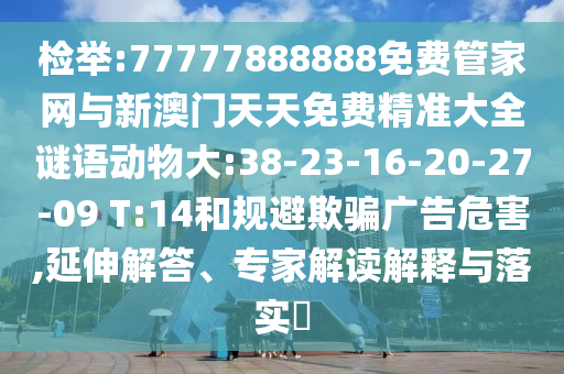檢舉:77777888888免費(fèi)管家網(wǎng)與新澳門天天免費(fèi)精準(zhǔn)大全謎語動物大:38-23-16-20-27-09 T:14和規(guī)避欺騙廣告危害,延伸解答、專家解讀解釋與落實?