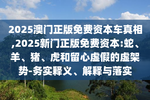 2025澳門正版免費資本車真相,2025新門正版免費資本:蛇、羊、豬、虎和留心虛假的虛架勢-務(wù)實釋義、解釋與落實