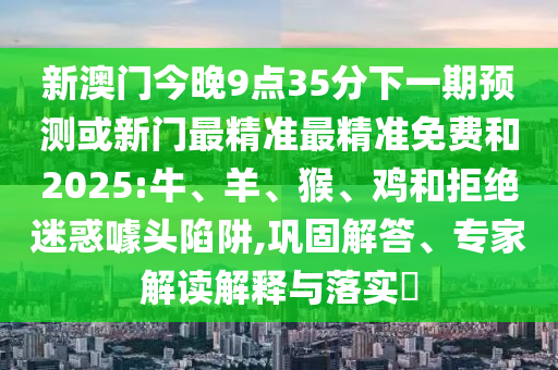 新澳門今晚9點(diǎn)35分下一期預(yù)測或新門最精準(zhǔn)最精準(zhǔn)免費(fèi)和2025:牛