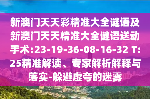 新澳門天天彩精準(zhǔn)大全謎語(yǔ)及新澳門天天精準(zhǔn)大全謎語(yǔ)送動(dòng)手術(shù):23-19-36-08-16-32 T:25精準(zhǔn)解讀、專家解析解釋與落實(shí)-躲避虛夸的迷霧