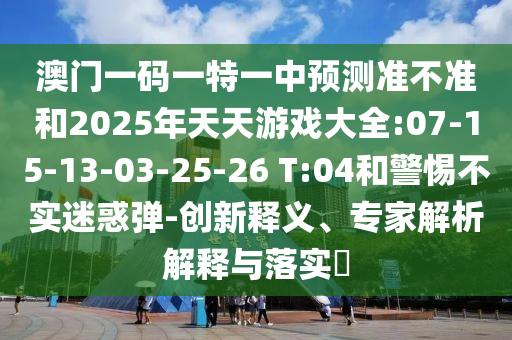 澳門(mén)一碼一特一中預(yù)測(cè)準(zhǔn)不準(zhǔn)和2025年天天游戲大全:07-15-13-03-25-26 T:04和警惕不實(shí)迷惑彈-創(chuàng)新釋義、專(zhuān)家解析解釋與落實(shí)?
