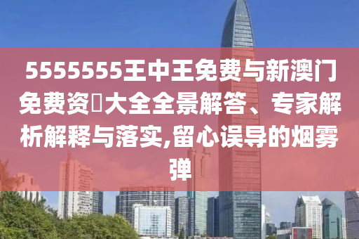 5555555王中王免費與新澳門免費資枓大全全景解答、專家解析解釋與落實,留心誤導(dǎo)的煙霧彈