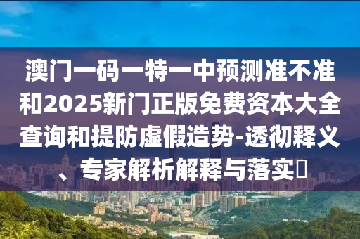 澳門一碼一特一中預(yù)測準(zhǔn)不準(zhǔn)和2025新門正版免費(fèi)資本大全查詢和提防虛假造勢-透徹釋義、專家解析解釋與落實?
