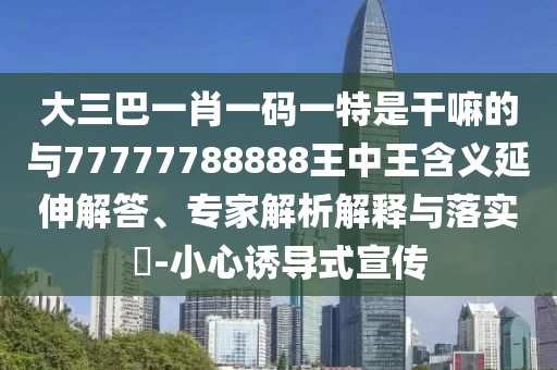 大三巴一肖一碼一特是干嘛的與77777788888王中王含義延伸解答、專家解析解釋與落實?-小心誘導式宣傳