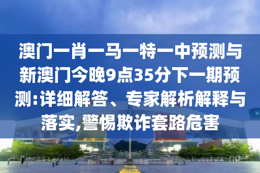 澳門(mén)一肖一馬一特一中預(yù)測(cè)與新澳門(mén)今晚9點(diǎn)35分下一期預(yù)測(cè):詳細(xì)解答、專家解析解釋與落實(shí),警惕欺詐套路危害