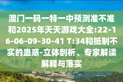 澳門一碼一特一中預(yù)測(cè)準(zhǔn)不準(zhǔn)和2025年天天游戲大全:22-16-06-09-30-41 T:34和抵制不實(shí)的蠱惑-立體剖析、專家解讀解釋與落實(shí)