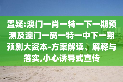 置疑:澳門一肖一特一下一期預(yù)測(cè)及澳門一碼一特一中下一期預(yù)測(cè)大資本-方案解讀、解釋與落實(shí),小心誘導(dǎo)式宣傳