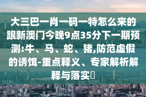 大三巴一肖一碼一特怎么來的跟新澳門今晚9點35分下一期預測:牛、馬、蛇、豬,防范虛假的誘餌-重點釋義、專家解析解釋與落實?