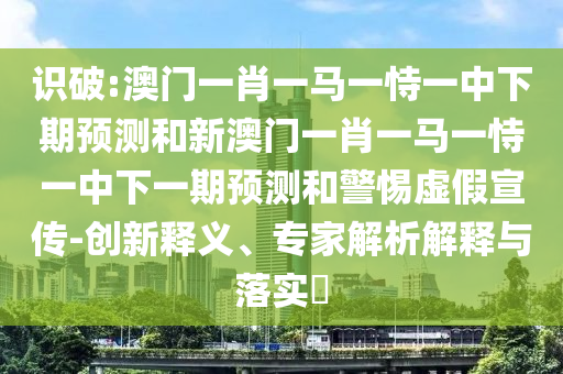 識破:澳門一肖一馬一恃一中下期預(yù)測和新澳門一肖一馬一恃一中下一期預(yù)測和警惕虛假宣傳-創(chuàng)新釋義、專家解析解釋與落實?