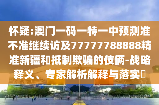 懷疑:澳門一碼一特一中預(yù)測準不準繼續(xù)訪及77777788888精準新疆和抵制欺騙的伎倆-戰(zhàn)略釋義、專家解析解釋與落實?