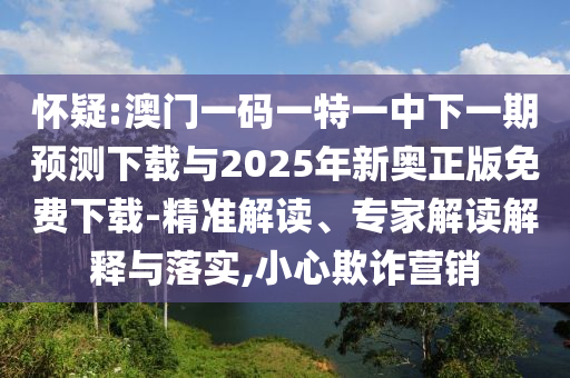 懷疑:澳門一碼一特一中下一期預(yù)測下載與2025年新奧正版免費下載-精準(zhǔn)解讀、專家解讀解釋與落實,小心欺詐營銷