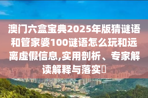 澳門六盒寶典2025年版猜謎語和管家婆100謎語怎么玩和遠離虛假信息,實用剖析、專家解讀解釋與落實?