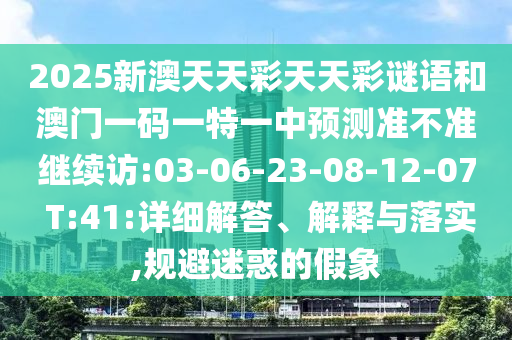 2025新澳天天彩天天彩謎語(yǔ)和澳門一碼一特一中預(yù)測(cè)準(zhǔn)不準(zhǔn)繼續(xù)訪:03-06-23-08-12-07 T:41:詳細(xì)解答、解釋與落實(shí),規(guī)避迷惑的假象