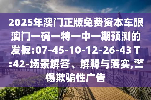 2025年澳門正版免費(fèi)資本車跟澳門一碼一特一中一期預(yù)測的發(fā)掘:07-45-10-12-26-43 T:42-場景解答、解釋與落實(shí),警惕欺騙性廣告