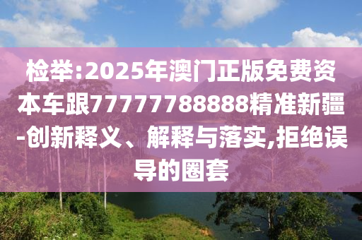 檢舉:2025年澳門正版免費(fèi)資本車跟77777788888精準(zhǔn)新疆-創(chuàng)新釋義、解釋與落實(shí),拒絕誤導(dǎo)的圈套