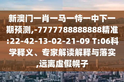新澳門一肖一馬一恃一中下一期預(yù)測(cè),-7777788888888精準(zhǔn):22-42-13-02-21-09 T:06科學(xué)釋義、專家解讀解釋與落實(shí),遠(yuǎn)離虛假幌子