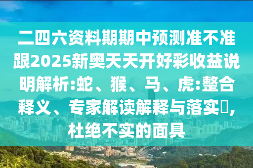二四六資料期期中預(yù)測(cè)準(zhǔn)不準(zhǔn)跟2025新奧天天開好彩收益說(shuō)明解析:蛇、猴、馬、虎:整合釋義、專家解讀解釋與落實(shí)?,杜絕不實(shí)的面具