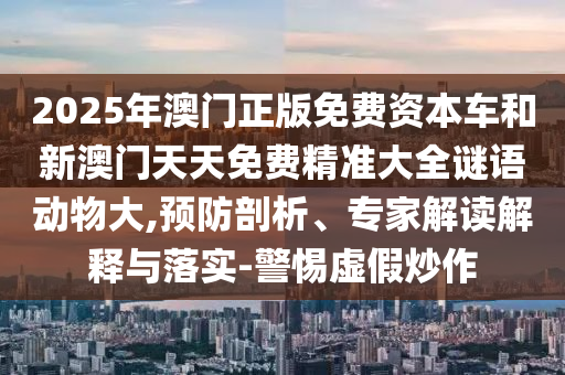 2025年澳門(mén)正版免費(fèi)資本車(chē)和新澳門(mén)天天免費(fèi)精準(zhǔn)大全謎語(yǔ)動(dòng)物大,預(yù)防剖析、專(zhuān)家解讀解釋與落實(shí)-警惕虛假炒作