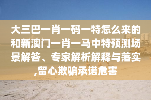 大三巴一肖一碼一特怎么來(lái)的和新澳門一肖一馬中特預(yù)測(cè)場(chǎng)景解答、專家解析解釋與落實(shí),留心欺騙承諾危害