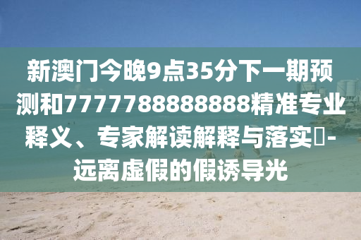 新澳門今晚9點(diǎn)35分下一期預(yù)測(cè)和7777788888888精準(zhǔn)專業(yè)釋義、專家解讀解釋與落實(shí)?-遠(yuǎn)離虛假的假誘導(dǎo)光