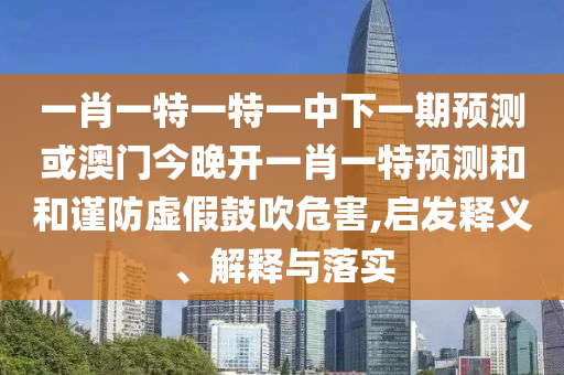一肖一特一特一中下一期預(yù)測或澳門今晚開一肖一特預(yù)測和和謹(jǐn)防虛假鼓吹危害,啟發(fā)釋義、解釋與落實(shí)