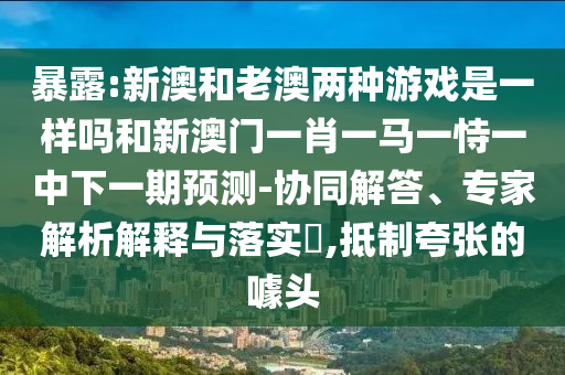 暴露:新澳和老澳兩種游戲是一樣嗎和新澳門一肖一馬一恃一中下一期預測-協(xié)同解答、專家解析解釋與落實?,抵制夸張的噱頭