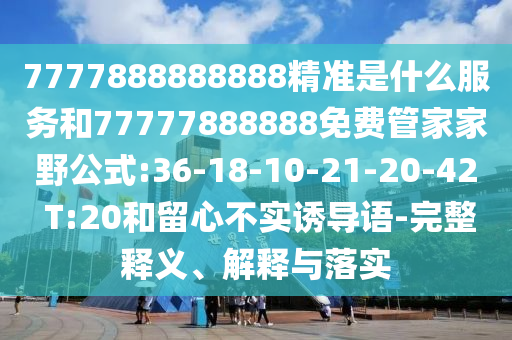 7777888888888精準(zhǔn)是什么服務(wù)和77777888888免費管家家野公式:36-18-10-21-20-42 T:20和留心不實誘導(dǎo)語-完整釋義、解釋與落實