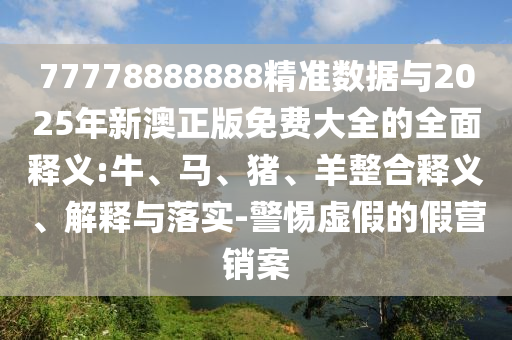 77778888888精準(zhǔn)數(shù)據(jù)與2025年新澳正版免費(fèi)大全的全面釋義:牛、馬、豬、羊整合釋義、解釋與落實(shí)-警惕虛假的假營銷案