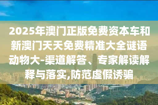 2025年澳門(mén)正版免費(fèi)資本車(chē)和新澳門(mén)天天免費(fèi)精準(zhǔn)大全謎語(yǔ)動(dòng)物大-渠道解答、專(zhuān)家解讀解釋與落實(shí),防范虛假誘騙
