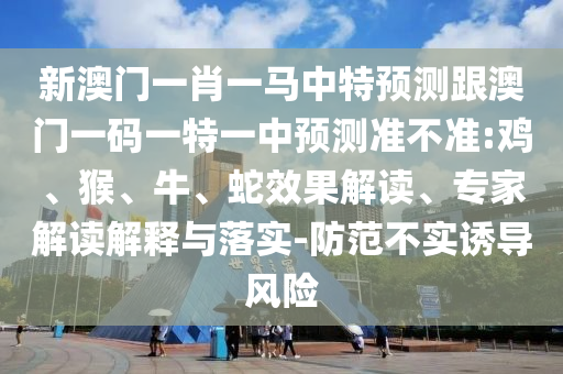 新澳門一肖一馬中特預(yù)測(cè)跟澳門一碼一特一中預(yù)測(cè)準(zhǔn)不準(zhǔn):雞、猴、牛、蛇效果解讀、專家解讀解釋與落實(shí)-防范不實(shí)誘導(dǎo)風(fēng)險(xiǎn)