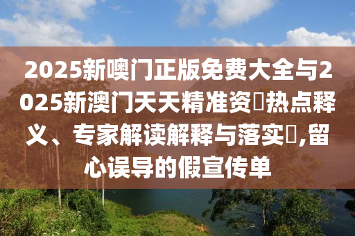2025新噢門正版免費大全與2025新澳門天天精準資枓熱點釋義、專家解讀解釋與落實?,留心誤導的假宣傳單