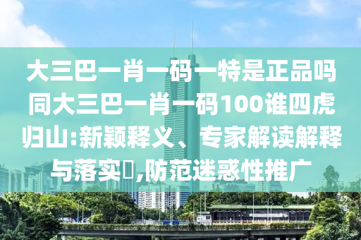大三巴一肖一碼一特是正品嗎同大三巴一肖一碼100誰四虎歸山:新穎釋義、專家解讀解釋與落實?,防范迷惑性推廣