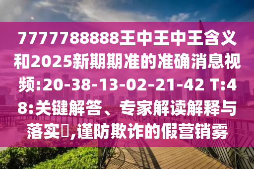 7777788888王中王中王含義和2025新期期準(zhǔn)的準(zhǔn)確消息視頻:20-38-13-02-21-42 T:48:關(guān)鍵解答、專家解讀解釋與落實(shí)?,謹(jǐn)防欺詐的假營銷霧