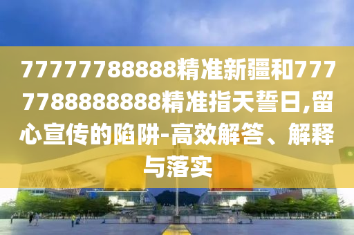 77777788888精準新疆和7777788888888精準指天誓日,留心宣傳的陷阱-高效解答、解釋與落實