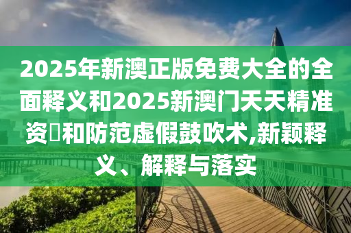 2025年新澳正版免費大全的全面釋義和2025新澳門天天精準資枓和防范虛假鼓吹術,新穎釋義、解釋與落實