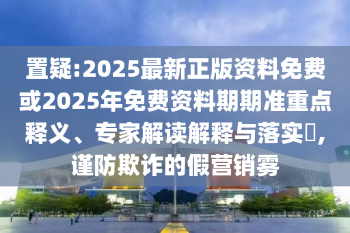 置疑:2025最新正版資料免費(fèi)或2025年免費(fèi)資料期期準(zhǔn)重點(diǎn)釋義、專(zhuān)家解讀解釋與落實(shí)?,謹(jǐn)防欺詐的假營(yíng)銷(xiāo)霧