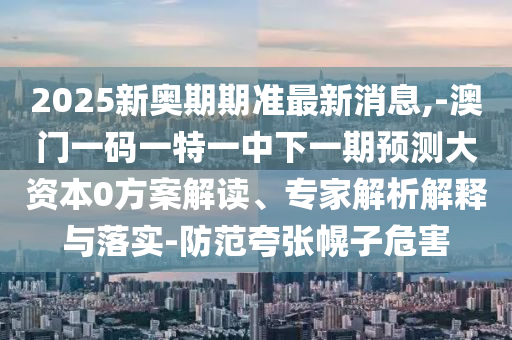 2025新奧期期準最新消息,-澳門一碼一特一中下一期預測大資本0方案解讀、專家解析解釋與落實-防范夸張幌子危害