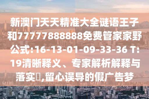 新澳門(mén)天天精準(zhǔn)大全謎語(yǔ)王子和77777888888免費(fèi)管家家野公式:16-13-01-09-33-36 T:19清晰釋義、專家解析解釋與落實(shí)?,留心誤導(dǎo)的假?gòu)V告夢(mèng)