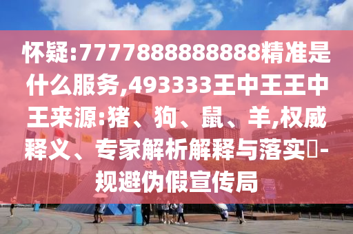 懷疑:7777888888888精準(zhǔn)是什么服務(wù),493333王中王王中王來源:豬、狗、鼠、羊,權(quán)威釋義、專家解析解釋與落實(shí)?-規(guī)避偽假宣傳局