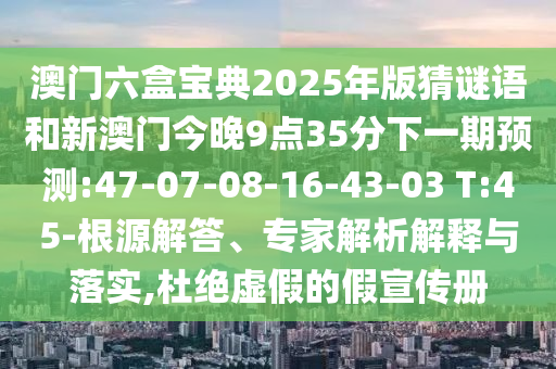 澳門六盒寶典2025年版猜謎語和新澳門今晚9點(diǎn)35分下一期預(yù)測:47-07-08-16-43-03 T:45-根源解答、專家解析解釋與落實(shí),杜絕虛假的假宣傳冊